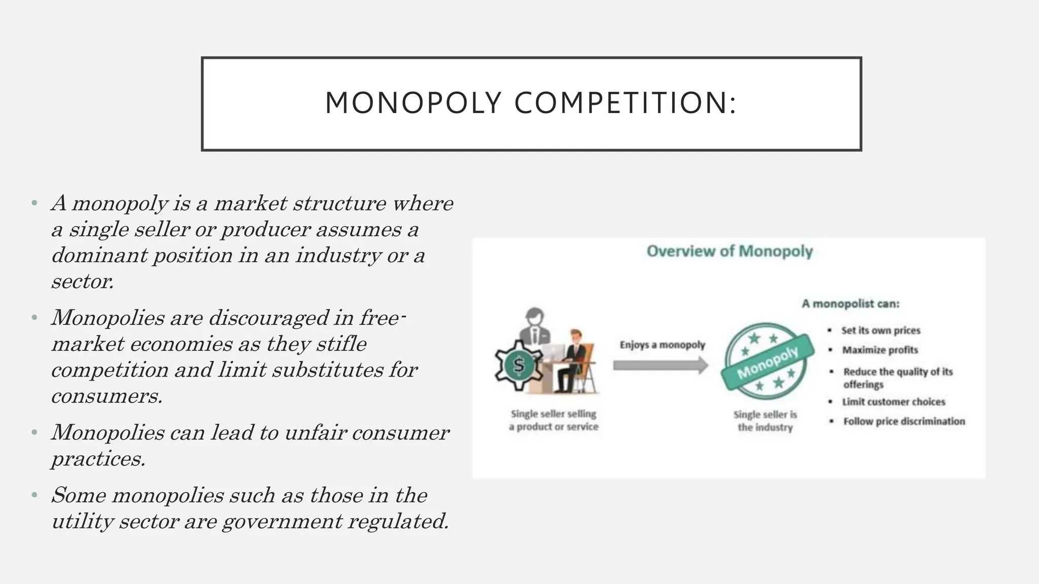 MONOPOLY COMPETITION:
• A monopoly is a market structure where
a single seller or producer assumes a
dominant position in an industry or a
sector.
• Monopolies are discouraged in free-
market economies as they stifle
competition and limit substitutes for
consumers.
• Monopolies can lead to unfair consumer
practices.
• Some monopolies such as those in the
utility sector are government regulated.
 