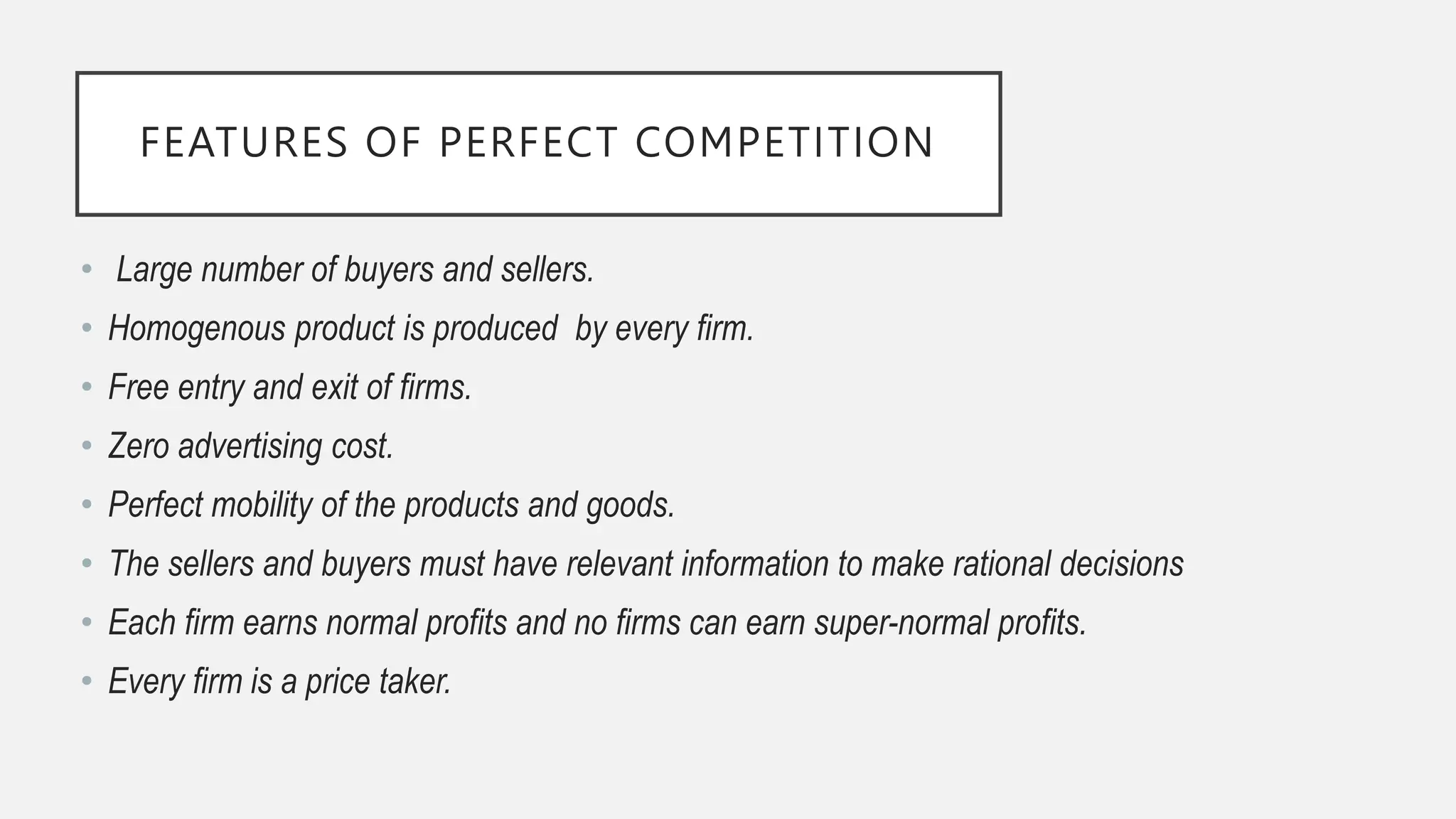 FEATURES OF PERFECT COMPETITION
• Large number of buyers and sellers.
• Homogenous product is produced by every firm.
• Free entry and exit of firms.
• Zero advertising cost.
• Perfect mobility of the products and goods.
• The sellers and buyers must have relevant information to make rational decisions
• Each firm earns normal profits and no firms can earn super-normal profits.
• Every firm is a price taker.
 
