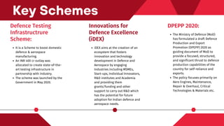 Defence Testing
Infrastructrure
Scheme:
It is a Scheme to boost domestic
defence & aerospace
manufacturing.
An INR 400 cr outlay was
allocated to create state-of-the-
art testing infrastructure in
partnership with industry.
The scheme was launched by the
Government in May 2020.
Key Schemes
Innovations for
Defence Excellence
(iDEX)
iDEX aims at the creation of an
ecosystem that fosters
innovation and technology
development in Defence and
Aerospace by engaging
Industries including MSMEs,
Start-ups, Individual Innovators,
R&D institutes and Academia
and providing them
grants/funding and other
support to carry out R&D which
has the potential for future
adoption for Indian defence and
aerospace needs.
DPEPP 2020:
The Ministry of Defence (MoD)
has formulated a draft Defence
Production and Export
Promotion (DPEPP) 2020 as
guiding document of MoD to
provide a focused, structured,
and significant thrust to defence
production capabilities of the
country for self-reliance and
exports.
The policy focuses primarily on
Aero Engines, Maintenance,
Repair & Overhaul, Critical
Technologies & Materials etc.
 