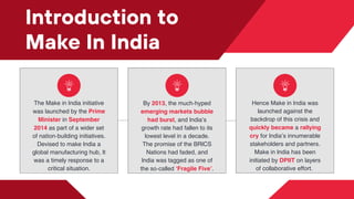 Introduction to
Make In India
The Make in India initiative
was launched by the Prime
Minister in September
2014 as part of a wider set
of nation-building initiatives.
Devised to make India a
global manufacturing hub, It
was a timely response to a
critical situation.
By﻿2013, the much-hyped
emerging markets bubble
had burst, and India’s
growth rate had fallen to its
lowest level in a decade.
The promise of the BRICS
Nations had faded, and
India was tagged as one of
the so-called ‘Fragile Five’.
Hence Make in India was
launched against the
backdrop of this crisis and
quickly became a rallying
cry for India’s innumerable
stakeholders and partners.
Make in India has been
initiated by DPIIT on layers
of collaborative effort.
 