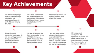 4
A total of 157 road
connectivity projects and 137
rail connectivity projects are
being undertaken for
promoting multimodal
connectivity at Ports.
5
The MMT at Sahibganj has
been constructed at the cost
of INR 280.90 Cr under
(JMVP). The capacity of the
MMT Sahibganj is 3.03 Mn
Metric Tones Per Annum.
7
GOI has approved
development of 75
lighthouses for tourism as a
part of the 75th AKAM. 11
other Lighthouses in Kerala
have been earmarked for
development of Tourism.
6
JNPT, one of the premier
container handling ports,
recorded 433,533TEUs
(Twenty-Feet Equivalent
Units) in July 2021, a growth
of 21.15%. JNPT also became
the first 100% landlord port.
Key Achievements
1
The Ministry of Shipping in
order to make the process
transparent and
participatory issued the
draft of Coastal Shipping
Bill, 2020.
2
The Cabinet has approved
the project Deepening and
Optimizing of Inner Harbour
Facilities of Western Dock at
Paradip Port under PPP
mode.
3
Seaborne trade in India has
grown at twice the global
growth rate of 3.3%.
 