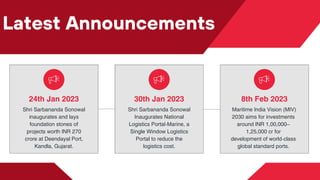 Latest Announcements
30th Jan 2023
Shri Sarbananda Sonowal
Inaugurates National
Logistics Portal-Marine, a
Single Window Logistics
Portal to reduce the
logistics cost.
24th Jan 2023
Shri Sarbananda Sonowal
inaugurates and lays
foundation stones of
projects worth INR 270
crore at Deendayal Port,
Kandla, Gujarat.
8th Feb 2023
Maritime India Vision (MIV)
2030 aims for investments
around INR 1,00,000–
1,25,000 cr for
development of world-class
global standard ports.
 