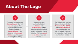 About The Logo
The Make in India logo is a
lion’s silh﻿
ouette filled with
cogs (or gears). This
symbolizes the national
pride of India and it's
industrial might. It was
designed by Kennedy &
Weiden, one of the largest
advertising firms globally.
The logo has been
designed to be both
timeless and
contemporary, and it is
instantly recognisable as a
symbol of the Make in India
initiative. This logo cannot
be modified or altered in
any way.
The Make in India logo has
been protected under the
Trademarks Act of 1999
& the Copyright Act of
1957; However You can
use the Make in India logo
on any product that is being
manufactured in India.
 