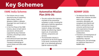 FAME India Scheme:
The Scheme aims to create
demand by way of supporting
7000 e-Buses, 5 lakh e-3
Wheelers, 55000 e-4 Wheeler
Passenger Cars and 10 lakh e-2
Wheelers.
In the First Phase of the FAME
Scheme, about 2.8 lakh hybrid
and electric vehicles were
supported by way of demand
incentive, amounting to about
INR 359 crore.
6,315 electrical buses have been
sanctioned to various the
Transport Undertakings of
various States and Cities under
Phase-II
Key Schemes
Automotive Mission
Plan 2016-26:
The plan outlines the trajectory
of growth of the automotive
ecosystem in India, including the
glide path of definite regulations
and policies that govern
research, design, technology,
testing, manufacturing, import/
export, etc. of automotive
vehicles, components and
services.
The Automobile industry is
projected to be the third-largest
in the world, contributing 12% to
GDP. It can potentially generate
$300 Bn revenue by 2026.
NEMMP 2020:
The National Electric Mobility
Mission Plan initiative has been
taken up to encourage
consistent, affordable and
competent xEVs (hybrid and
electric vehicles) that meet
consumer performance and
price expectations through
government-industry
collaboration.
Promotion and development of
indigenous manufacturing
capabilities, required
infrastructure, and technology
are additional objectives of
NEMMP 2020.
 