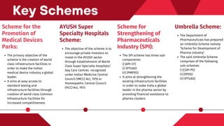 Scheme for the
Promotion of
Medical Devices
Parks:
The primary objective of the
scheme is the creation of world
class infrastructure facilities in
order to make the Indian
medical device industry a global
leader.
It aims at easy access to
standard testing and
infrastructure facilities through
creation of world class Common
Infrastructure Facilities for
increased competitiveness
Key Schemes
AYUSH Super
Specialty Hospitals
Scheme:
The objective of the scheme is to
encourage private investors to
invest in the AYUSH sector
through Establishment of World
Class Super Specialty Hospitals/
Day Care Centres recognized
under Indian Medicine Central
Council (IMCC) Act, 1970 or
Homeopathic Central Council
(HCC) Act, 1973
Scheme for
Strengthening of
Pharmaceuticals
Industry (SPI):
The SPI scheme has three sub-
components:
It aims at strengthening the
existing infrastructure facilities
in order to make India a global
leader in the pharma sector by
providing financial assistance to
pharma clusters
i) (API-CF)
ii) (PTUAS)
iii) (PMPDS)
Umbrella Scheme:
The Department of
Pharmaceuticals has prepared
an Umbrella Scheme namely
‘Scheme for Development of
Pharma industry’.
The said Umbrella Scheme
comprises of the following
sub-schemes:
i) (CDP-PS)
ii) (PPDS)
iii) (PTUAS)
 