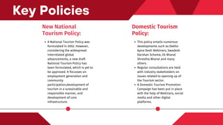 New National
Tourism Policy:
A National Tourism Policy was
formulated in 2002. However,
considering the widespread
interrelated global
advancements, a new draft
National Tourism Policy has
been formulated, which is yet to
be approved. It focusses on
employment generation and
community
participation,development of
tourism in a sustainable and
responsible manner, and
development of core
infrastructure.
Key Policies
Domestic Tourism
Policy:
This policy entails numerous
developments such as Dekho
Apna Desh Webinars, Swadesh
Darshan Scheme, Ek Bharat
Shrestha Bharat and many
others
Regular consultations are held
with industry stakeholders on
issues related to opening up of
the Tourism sector.
A Domestic Tourism Promotion
Campaign has been put in place
with the help of Webinars, social
media and other digital
platforms.
 