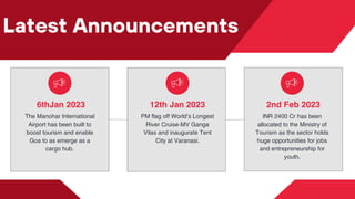 Latest Announcements
6thJan 2023
The Manohar International
Airport has been built to
boost tourism and enable
Goa to as emerge as a
cargo hub.
12th Jan 2023
PM flag off World’s Longest
River Cruise-MV Ganga
Vilas and inaugurate Tent
City at Varanasi.
2nd Feb 2023
INR 2400 Cr has been
allocated to the Ministry of
Tourism as the sector holds
huge opportunities for jobs
and entrepreneurship for
youth.
 