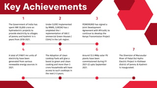 4
A total of 219817 mn units of
electricity have been
generated from various
renewable energy sources in
2021.
5
The Adoption of clean
cooktop fuels will give a
boost to green and clean
cooking and more than 3
crore households will have
access to such cooktops in
the next 2-3 years.
7
The Diversion of Marusudar
River of Pakal Dul Hydro
Electric Project in Kishtwar
district of Jammu & Kashmir
is inaugurated.
6
Around 72.5 MWp solar PV
plants have been
commissioned during FY
2021-22 upto September
2021.
Key Achievements
1
The Government of India has
spent INR 35,000 crore on
hydroelectric projects to
provide electricity to villages
of Jammu and Kashmir in 4
years from 2018-2021.
2
Under (LERI) implemented
by MNRE, (LREDA) has c
ompleted the i
mplementation of 500 C
ommercial Green Houses (
CGHs) in the Leh region.
3
POWERGRID has signed a
Joint Development
Agreement with Africa50, to
continue to develop the
Kenya Transmission Project
 