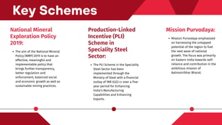 National Mineral
Exploration Policy
2019:
The aim of the National Mineral
Policy (NMP) 2019 is to have an
effective, meaningful and
implementable policy that
brings further transparency,
better regulation and
enforcement, balanced social
and economic growth as well as
sustainable mining practices.
Key Schemes
Mission Purvodaya:
Mission Purvodaya emphasized
on harnessing the untapped
potential of the region to fuel
the next wave of national
growth. The focus was primarily
on Eastern India towards self-
reliance and contribution in the
ambitious mission of
Aatmanirbhar Bharat.
Production-Linked
Incentive (PLI)
Scheme in
Speciality Steel
Sector:
The PLI Scheme in the Speciality
Steel Sector has been
implemented through the
Ministry of Steel with a financial
outlay of INR 6322 cr over a five-
year period for Enhancing
India’s Manufacturing
Capabilities and Enhancing
Exports.
 