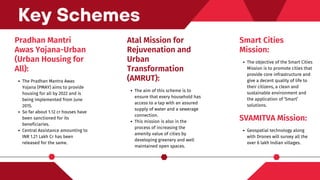 Pradhan Mantri
Awas Yojana-Urban
(Urban Housing for
All):
The Pradhan Mantra Awas
Yojana (PMAY) aims to provide
housing for all by 2022 and is
being implemented from June
2015.
So far about 1.12 cr houses have
been sanctioned for its
beneficiaries.
Central Assistance amounting to
INR 1.21 Lakh Cr has been
released for the same.
Key Schemes
Smart Cities
Mission:
The objective of the Smart Cities
Mission is to promote cities that
provide core infrastructure and
give a decent quality of life to
their citizens, a clean and
sustainable environment and
the application of ‘Smart’
solutions.
Atal Mission for
Rejuvenation and
Urban
Transformation
(AMRUT):
The aim of this scheme is to
ensure that every household has
access to a tap with an assured
supply of water and a sewerage
connection.
This mission is also in the
process of increasing the
amenity value of cities by
developing greenery and well
maintained open spaces.
SVAMITVA Mission:
Geospatial technology along
with Drones will survey all the
over 6 lakh Indian villages.
 