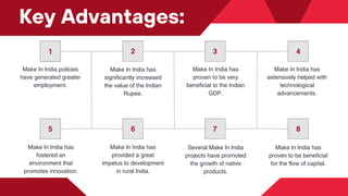 1 2 3 4
5 6 7 8
Make In India policies
have generated greater
employment.
Make In India has
significantly increased
the value of the Indian
Rupee.
Make In India has
proven to be very
beneficial to the Indian
GDP.
Make In India has
extensively helped with
technological
advancements.
Key Advantages:
Make In India has
fostered an
environment that
promotes innovation.
Make In India has
provided a great
impetus to development
in rural India.
Several Make In India
projects have promoted
the growth of native
products.
Make In India has
proven to be beneficial
for the flow of capital.
 