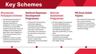 Bharatmala
Pariyojana Scheme:
The Bharatmala Pariyojana is
the country’s largest ever
highways development
programme. It aims to optimize
the efficiency of road traffic
movement across the country by
bridging critical infrastructure
gaps. Multi-nodal integration is
one of the key focuses of this
programme.
Integration of Multi transport
mode has also been built into
the Bharatmala Programme
Key Schemes
National Ropeways
Development
Programme:
“Parvatmala” will be will be a
preferred ecologically
sustainable alternative to
conventional roads in difficult
hilly areas. It will improve
connectivity and convenience
for commuters, and promote
tourism.
The scheme is being presently
started in regions like
Uttarakhand, Himachal Pradesh,
Manipur, etc.
New Car
Assessment
Programme:
Shri Nitin Gadkari has approved
the Draft GSR Notification to
introduce Bharat NCAP wherein
automobiles in India shall be
accorded Star Ratings based
upon their performance in Crash
Tests.
The program will encourage
manufacturers to provide
advanced safety technologies to
earn higher ratings.
PM Gram Sadak
Yojana:
This initiative has been taken
with an aim to provide
connectivity to unconnected
habitations in the hinterlands
of India as part of a poverty
reduction strategy.
 