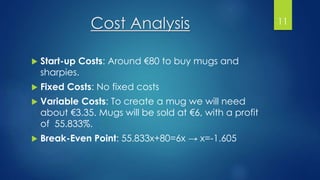 Cost Analysis
 Start-up Costs: Around €80 to buy mugs and
sharpies.
 Fixed Costs: No fixed costs
 Variable Costs: To create a mug we will need
about €3.35. Mugs will be sold at €6, with a profit
of 55.833%.
 Break-Even Point: 55.833x+80=6x → x=-1.605
11
 