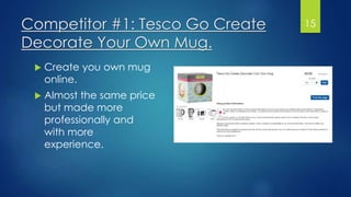 Competitor #1: Tesco Go Create
Decorate Your Own Mug.
 Create you own mug
online.
 Almost the same price
but made more
professionally and
with more
experience.
15
 