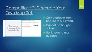 Competitor #2: Decorate Your
Own Mug-Set.
 Only available from
bed, bath & beyond.
 Cannot be bought
online.
 Not known to most
students.
16
 