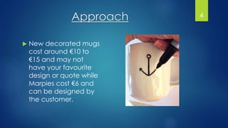Approach
 New decorated mugs
cost around €10 to
€15 and may not
have your favourite
design or quote while
Marpies cost €6 and
can be designed by
the customer.
4
 