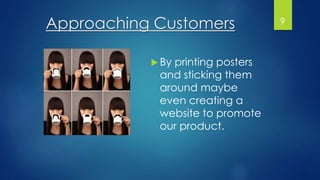 Approaching Customers
 By printing posters
and sticking them
around maybe
even creating a
website to promote
our product.
9
 