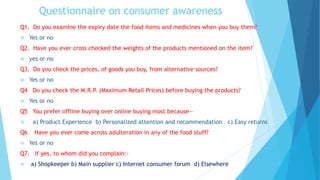 Questionnaire on consumer awareness
Q1. Do you examine the expiry date the food items and medicines when you buy them?
 Yes or no
Q2. Have you ever cross checked the weights of the products mentioned on the item?
 yes or no
Q3. Do you check the prices, of goods you buy, from alternative sources?
 Yes or no
Q4 Do you check the M.R.P. (Maximum Retail Prices) before buying the products?
 Yes or no
Q5 You prefer offline buying over online buying most because—
 a) Product Experience b) Personalized attention and recommendation c) Easy returns
Q6 Have you ever come across adulteration in any of the food stuff?
 Yes or no
Q7. If yes, to whom did you complain:-
 a) Shopkeeper b) Main supplier c) Internet consumer forum d) Elsewhere
 