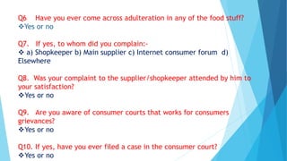Q6 Have you ever come across adulteration in any of the food stuff?
Yes or no
Q7. If yes, to whom did you complain:-
 a) Shopkeeper b) Main supplier c) Internet consumer forum d)
Elsewhere
Q8. Was your complaint to the supplier/shopkeeper attended by him to
your satisfaction?
Yes or no
Q9. Are you aware of consumer courts that works for consumers
grievances?
Yes or no
Q10. If yes, have you ever filed a case in the consumer court?
Yes or no
 