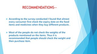 RECOMMENDATIONS--
 According to the survey conducted I found that almost
every consumer first check the expiry date on the food
items and medicines when they buy different products .
 Most of the people do not check the weights of the
products mentioned on the items. Thus it is
recommended that people should check the weight and
then purchase item.
 