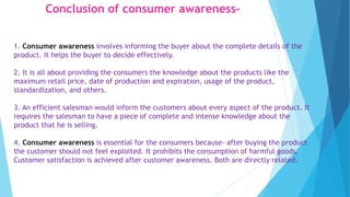 Conclusion of consumer awareness-
1. Consumer awareness involves informing the buyer about the complete details of the
product. It helps the buyer to decide effectively.
2. It is all about providing the consumers the knowledge about the products like the
maximum retail price, date of production and expiration, usage of the product,
standardization, and others.
3. An efficient salesman would inform the customers about every aspect of the product. It
requires the salesman to have a piece of complete and intense knowledge about the
product that he is selling.
4. Consumer awareness is essential for the consumers because- after buying the product
the customer should not feel exploited. It prohibits the consumption of harmful goods.
Customer satisfaction is achieved after customer awareness. Both are directly related.
 