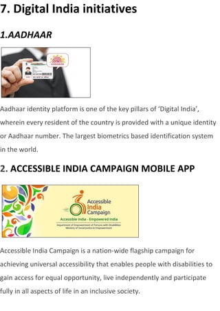 7. Digital India initiatives
1.AADHAAR
Aadhaar identity platform is one of the key pillars of ‘Digital India’,
wherein every resident of the country is provided with a unique identity
or Aadhaar number. The largest biometrics based identification system
in the world.
2. ACCESSIBLE INDIA CAMPAIGN MOBILE APP
Accessible India Campaign is a nation-wide flagship campaign for
achieving universal accessibility that enables people with disabilities to
gain access for equal opportunity, live independently and participate
fully in all aspects of life in an inclusive society.
 