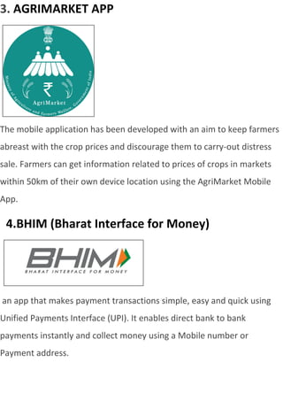 3. AGRIMARKET APP
The mobile application has been developed with an aim to keep farmers
abreast with the crop prices and discourage them to carry-out distress
sale. Farmers can get information related to prices of crops in markets
within 50km of their own device location using the AgriMarket Mobile
App.
4.BHIM (Bharat Interface for Money)
an app that makes payment transactions simple, easy and quick using
Unified Payments Interface (UPI). It enables direct bank to bank
payments instantly and collect money using a Mobile number or
Payment address.
 