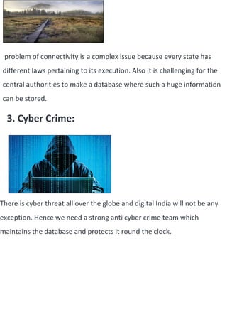problem of connectivity is a complex issue because every state has
different laws pertaining to its execution. Also it is challenging for the
central authorities to make a database where such a huge information
can be stored.
3. Cyber Crime:
There is cyber threat all over the globe and digital India will not be any
exception. Hence we need a strong anti cyber crime team which
maintains the database and protects it round the clock.
 