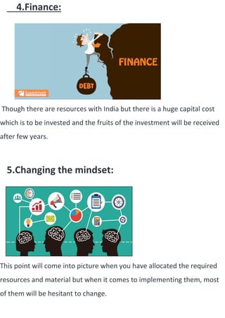 4.Finance:
Though there are resources with India but there is a huge capital cost
which is to be invested and the fruits of the investment will be received
after few years.
5.Changing the mindset:
This point will come into picture when you have allocated the required
resources and material but when it comes to implementing them, most
of them will be hesitant to change.
 