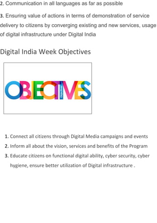 2. Communication in all languages as far as possible
3. Ensuring value of actions in terms of demonstration of service
delivery to citizens by converging existing and new services, usage
of digital infrastructure under Digital India
Digital India Week Objectives
1. Connect all citizens through Digital Media campaigns and events
2. Inform all about the vision, services and benefits of the Program
3. Educate citizens on functional digital ability, cyber security, cyber
hygiene, ensure better utilization of Digital infrastructure .
 