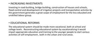 .
• INCREASING INVESTMENTS
Investing in road-building, bridge-building, construction of houses and schools,
flood control and development of irrigation projects and transportation activites by
the government generates a great scope of employment for the less educated and
unskilled labour group.
• EDUCATIONAL REFORMS
The educational system should be made more vocational, both at school and
college levels . Reconstructing educational system by vocationalising it would
impart appropriate education and training to the younger people to start various
activities of self-employment , both in the urban and rural areas.
 