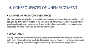 4. CONSEQUENCES OF UNEMPLOYMENT
• WASTAGE OF PRODUCTIVE RESOURCES
Idle manpower means that production and income are lower than what they could
actually be if the entire labour force was utilised. This means , lower availability of
goods and services to consumers , lower national output and income, wastage of
resources invested in education and skill formation.
• EXPLOITATION
During the period of unemployment , competition for the limited jobs available is
extremely high and hence leads to depressed wages. Employers are able to exploit
workers by giving them low wages and making them work for longer hours.
 