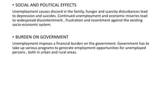 .
• SOCIAL AND POLITICAL EFFECTS
Unemployment causes discord in the family, hunger and scarcity disturbances lead
to depression and suicides. Continued unemployment and economic miseries lead
to widespread discontentment , frustration and resentment against the existing
socio-economic system.
• BURDEN ON GOVERNMENT
Unemployment imposes a financial burden on the government. Government has to
take up various programs to generate employment opportunities for unemployed
persons , both in urban and rural areas.
 
