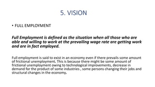 5. VISION
• FULL EMPLOYMENT
Full Employment is defined as the situation when all those who are
able and willing to work at the prevailing wage rate are getting work
and are in fact employed.
Full employment is said to exist in an economy even if there prevails some amount
of frictional unemployment. This is because there might be some amount of
frictional unemployment owing to technological improvements, decrease in
demand for the product of some industries , some persons changing their jobs and
structural changes in the economy.
 