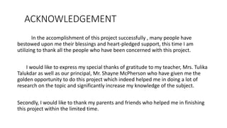 ACKNOWLEDGEMENT
In the accomplishment of this project successfully , many people have
bestowed upon me their blessings and heart-pledged support, this time I am
utilizing to thank all the people who have been concerned with this project.
I would like to express my special thanks of gratitude to my teacher, Mrs. Tulika
Talukdar as well as our principal, Mr. Shayne McPherson who have given me the
golden opportunity to do this project which indeed helped me in doing a lot of
research on the topic and significantly increase my knowledge of the subject.
Secondly, I would like to thank my parents and friends who helped me in finishing
this project within the limited time.
 