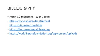 BIBLIOGRAPHY
• Frank ISC Economics by D K Sethi
• https://www.un.org/development
• https://uis.unesco.org/sites
• https://documents.worldbank.org
• https://worldliteracyfoundation.org/wp-content/uploads
 