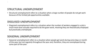 .
STRUCTURAL UNEMPLOYMENT
• Structural unemployment refers to a situation when a large number of people do not get work
because of the limited job opportunities available.
DISGUISED UNEMPLOYMENT
• Disguised unemployment refers to a situation when the number of workers engaged in a job is
much more than actually required to do the given work, meaning they are theoratically employed
but practically unemployed.
SEASONAL UNEMPLOYMENT
• Seasonal unemployment refers to a situation when people get work during some days or month
of the year, but not regularly throughout the year and, therefore, they are unemployed during
some part of the year.
 
