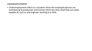 .
UNDEREMPLOYMENT
• Underemployment refers to a situation when the employed persons are
contributing to production and income which less than what they are really
capable of, such as and engineer working as a clerk.
 