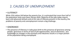 2. CAUSES OF UNEMPLOYMENT
• ILLITERACY
While 22% Indians fall below the poverty line, it is estimated that more than half of
the population lacks even basic literacy skills. Majority of the jobs today require
basic and advanced skillsets and at this rate of illiteracy present in the country, the
problems of poverty and unemployment remain a big challenge.
• IGNORANCE
• The presence of illiteracy in india gives birth to the presence of ignorance among
people. Ignorance in terms of lack of job opportunities, lack of awareness , less
knowledge on changes in the economy and industries results in a major portion
of the population being unemployed.
 
