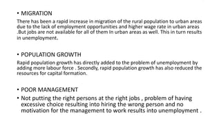 .
• MIGRATION
There has been a rapid increase in migration of the rural population to urban areas
due to the lack of employment opportunities and higher wage rate in urban areas
.But jobs are not available for all of them In urban areas as well. This in turn results
in unemployment.
• POPULATION GROWTH
Rapid population growth has directly added to the problem of unemployment by
adding more labour force . Secondly, rapid population growth has also reduced the
resources for capital formation.
• POOR MANAGEMENT
• Not putting the right persons at the right jobs , problem of having
excessive choice resulting into hiring the wrong person and no
motivation for the management to work results into unemployment .
 