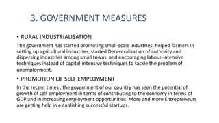 3. GOVERNMENT MEASURES
• RURAL INDUSTRIALISATION
The government has started promoting small-scale industries, helped farmers in
setting up agricultural industries, started Decentralisation of authority and
dispersing industries among small towns and encouraging labour-intensive
techniques instead of capital-intensive techniques to tackle the problem of
unemployment.
• PROMOTION OF SELF EMPLOYMENT
In the recent times , the government of our country has seen the potential of
growth of self employment in terms of contributing to the economy in terms of
GDP and in increasing employment opportunities. More and more Entrepreneurs
are getting help in establishing successful startups.
 