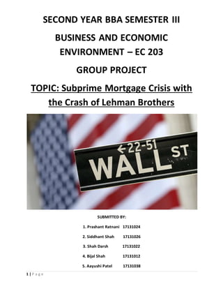 1 | P a g e
SECOND YEAR BBA SEMESTER III
BUSINESS AND ECONOMIC
ENVIRONMENT – EC 203
GROUP PROJECT
TOPIC: Subprime Mortgage Crisis with
the Crash of Lehman Brothers
SUBMITTED BY:
1. Prashant Ratnani 17131024
2. Siddhant Shah 17131026
3. Shah Darsh 17131022
4. Bijal Shah 17131012
5. Aayushi Patel 17131038
 