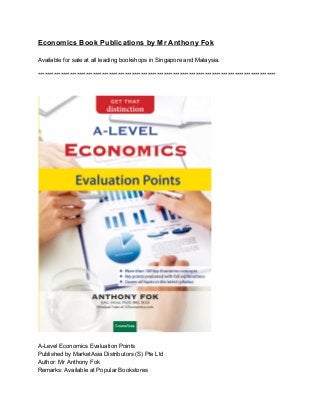 Economics Book Publications by Mr Anthony Fok 
 
Available for sale at all leading bookshops in Singapore and Malaysia. 
 
******************************************************************************************************** 
 
 
 
 
A­Level Economics Evaluation Points 
Published by MarketAsia Distributors (S) Pte Ltd 
Author: Mr Anthony Fok 
Remarks: Available at Popular Bookstores  
 