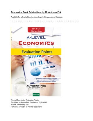 Economics Book Publications by Mr Anthony Fok
Available for sale at all leading bookshops in Singapore and Malaysia.
********************************************************************************************************
A-Level Economics Evaluation Points
Published by MarketAsia Distributors (S) Pte Ltd
Author: Mr Anthony Fok
Remarks: Available at Popular Bookstores
 