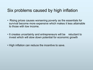 Six problems caused by high inflation
• Rising prices causes worsening poverty as the essentials for
survival become more expensive which makes it less attainable
to those with low income.
• It creates uncertainty and entrepreneurs will be reluctant to
invest which will slow down potential for economic growth
• High inflation can reduce the incentive to save.

 