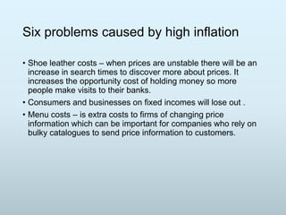 Six problems caused by high inflation
• Shoe leather costs – when prices are unstable there will be an
increase in search times to discover more about prices. It
increases the opportunity cost of holding money so more
people make visits to their banks.
• Consumers and businesses on fixed incomes will lose out .
• Menu costs – is extra costs to firms of changing price
information which can be important for companies who rely on
bulky catalogues to send price information to customers.

 