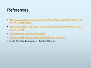 References
• http://www.nytimes.com/2006/05/02/world/africa/02zimbabwe.ht
ml?_r=1&oref=slogin
• http://www.dallasfed.org/assets/documents/institute/annual/2011/
annual11b.pdf
• http://www.economicshelps.com
• http://en.wikipedia.org/wiki/Multiplier_(economics)
• Rapid Revision Economics – Michael Ruane

 