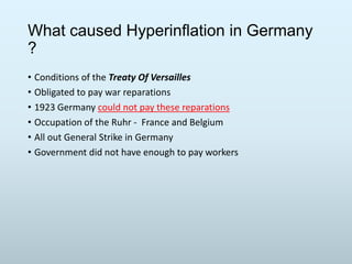 What caused Hyperinflation in Germany
?
• Conditions of the Treaty Of Versailles
• Obligated to pay war reparations
• 1923 Germany could not pay these reparations
• Occupation of the Ruhr - France and Belgium
• All out General Strike in Germany
• Government did not have enough to pay workers

 