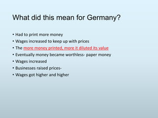 What did this mean for Germany?
• Had to print more money
• Wages increased to keep up with prices
• The more money printed, more it diluted its value
• Eventually money became worthless- paper money
• Wages increased
• Businesses raised prices• Wages got higher and higher

 