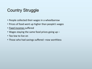 Country Struggle
• People collected their wages in a wheelbarrow
• Prices of food went up higher than people’s wages
• Fixed incomes suffered
• Wages staying the same food prices going up –
• Too low to live on
• Those who had savings suffered –now worthless

 